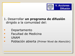 1. Desarrollar  un programa de difusión  dirigido a la comunidad del: Departamento Facultad de Medicina  UNAM  Población abierta  (Primer Nivel de Atención)  V. Acciones  Difusión  