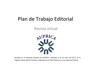 Plan de Trabajo Editorial
                            Revista virtual




Aprobado en la Asamblea General de AUPRICA, celebrada el 27 de enero del 2012, en la
Trigésima Quinta Sesión Ordinaria, celebrada en el Hotel Holiday Inn, en la ciudad de Panamá.
 