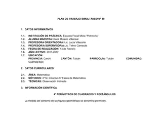 PLAN DE TRABAJO SIMULTANEO Nº 89



1. DATOS INFORMATIVOS

1.1.   INSTITUCIÓN DE PRÁCTICA: Escuela Fiscal Mixta “Pichincha”
1.2.   ALUMNA MAESTRA: Karol Moreno Villarreal
1.3.   PROFESORA ORIENTADORA: Lic. Lucía Villacorte
1.4.   PROFESOR/A SUPERVISOR/A:Lic. Telmo Camacás
1.5.   FECHA DE REALIZACIÓN: 13 de Febrero
1.6.   AÑO LECTIVO: 2011-2012
1.7.   UBICACIÓN
       PROVINCIA: Carchi      CANTÓN: Tulcán             PARROQUIA: Tulcán    COMUNIDAD:
       Guamag Bajo

2. DATOS CURRICULARES

2.1.   ÁREA: Matemática
2.2.   MÉTODOS: 4º M. Inductivo 5º Fases de Matemática
2.3.   TÉCNICAS: Observación Indirecta

3. INFORMACIÓN CIENTÍFICA

                            4° PERÍMETROS DE CUADRADOS Y RECTÁNGULOS

   La medida del contorno de las figuras geométricas se denomina perímetro.
 