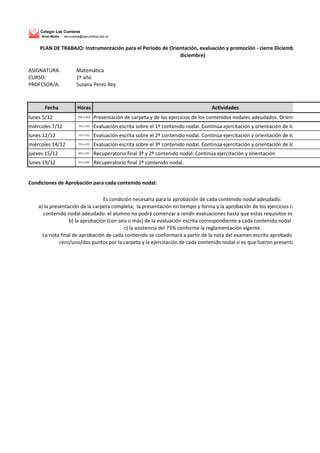 Colegio Las Cumbres
Nivel Medio - secundaria@lascumbres.edu.ar
ASIGNATURA: Matemática
CURSO: 1º año
PROFESOR/A: Susana Perez Rey
Fecha Horas Actividades
lunes 5/12 755 a 915 Presentación de carpeta y de los ejercicios de los contenidos nodales adeudados. Orientación.
miércoles 7/12 755 a 915 Evaluación escrita sobre el 1º contenido nodal. Continúa ejercitación y orientación de los que no rin
lunes 12/12 755 a 915 Evaluación escrita sobre el 2º contenido nodal. Continúa ejercitación y orientación de los que no rin
miércoles 14/12 755 a 915 Evaluación escrita sobre el 3º contenido nodal. Continúa ejercitación y orientación de los que no rin
jueves 15/12 835 a 915 Recuperatorio final 3º y 2º contenido nodal. Continúa ejercitación y orientación
lunes 19/12 915 a 955 Recuperatorio final 1º contenido nodal.
Condiciones de Aprobación para cada contenido nodal:
PLAN DE TRABAJO: Instrumentación para el Período de Orientación, evaluación y promoción - cierre Diciembre 2016 (del
diciembre)
Es condición necesaria para la aprobación de cada contenido nodal adeudado:
a) la presentación de la carpeta completa; la presentación en tiempo y forma y la aprobación de los ejercicios correspondie
contenido nodal adeudado: el alumno no podrá comenzar a rendir evaluaciones hasta que estos requisitos estén cumplim
b) la aprobación (con seis o más) de la evaluación escrita correspondiente a cada contenido nodal adeudado;
c) la asistencia del 75% conforme la reglamentación vigente.
La nota final de aprobación de cada contenido se conformará a partir de la nota del examen escrito aprobado (con seis o mLa nota final de aprobación de cada contenido se conformará a partir de la nota del examen escrito aprobado (con seis o m
cero/uno/dos puntos por la carpeta y la ejercitación de cada contenido nodal si es que fueron presentados a tiemp
 