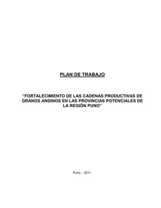 PLAN DE TRABAJO
”FORTALECIMIENTO DE LAS CADENAS PRODUCTIVAS DE
GRANOS ANDINOS EN LAS PROVINCIAS POTENCIALES DE
LA REGIÓN PUNO”
Puno - 2011.
 