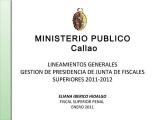 MINISTERIO PUBLICO 
Callao 
LINEAMIENTOS GENERALES 
GESTION DE PRESIDENCIA DE JUNTA DE FISCALES 
SUPERIORES 2011-2012 
ELIANA IBERICO HIDALGO 
FISCAL SUPERIOR PENAL 
ENERO 2011 
 
