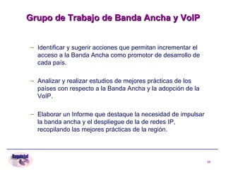 Grupo de Trabajo de Banda Ancha y VoIP Identificar y sugerir acciones que permitan incrementar el acceso a la Banda Ancha como promotor de desarrollo de cada país. Analizar y realizar estudios de mejores prácticas de los países con respecto a la Banda Ancha y la adopción de la VoIP. Elaborar un Informe que destaque la necesidad de impulsar la banda ancha y el despliegue de la de redes IP, recopilando las mejores prácticas de la región.  