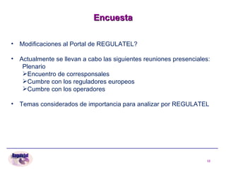 Encuesta Modificaciones al Portal de REGULATEL? Actualmente se llevan a cabo las siguientes reuniones presenciales: Plenario Encuentro de corresponsales Cumbre con los reguladores europeos Cumbre con los operadores Temas considerados de importancia para analizar por REGULATEL  
