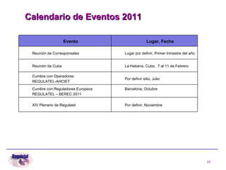 Calendario de Eventos 2011 Evento Lugar, Fecha Reunión de Corresponsales Lugar por definir, Primer trimestre del año Reunión de Cuba   La Habana, Cuba,  7 al 11 de Febrero Cumbre con Operadores REGULATEL-AHCIET Por definir sitio, Julio  Cumbre con Reguladores Europeos REGULATEL – BEREC 2011 Barcelona, Octubre XIV Plenario de Regulatel Por definir, Noviembre   