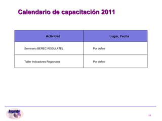 Calendario de capacitación 2011 Actividad Lugar, Fecha Seminario BEREC REGULATEL Por definir  Taller Indicadores Regionales Por definir 