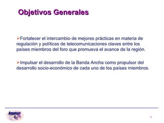 Objetivos Generales   Fortalecer el intercambio de mejores prácticas en materia de regulación y políticas de telecomunicaciones claves entre los países miembros del foro que promueva el avance de la región.  Impulsar el desarrollo de la Banda Ancha como propulsor del desarrollo socio-económico de cada uno de los países miembros. 