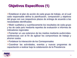 Objetivos Específicos (1)   Establecer el plan de acción de cada grupo de trabajo, en el cual cada responsable defina la planificación, composición y objetivos del grupo con sus respectivos plazos de entrega de acuerdo a las necesidades identificadas Medir cualitativa y cuantitavamente los resultados de cada grupo y los de cada país mediante reportes de evaluación e informes de indicadores regionales Fomentar un uso extensivo de los medios mediante audio/video-conferencias con el fin de agilizar los compromisos de trabajo y ahorrar costos Fortalecer la interacción de los Corresponsales Coordinar las actividades, eventos y nuevos programas de capacitación a realizar bajo la colaboración de la Presidencia 