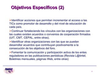 Objetivos Específicos (2)   Identificar acciones que permitan incrementar el acceso a las TICs como promotor de desarrollo y del nivel de educación de cada país. Continuar fortaleciendo los vínculos con las organizaciones con las cuales existen acuerdos o convenios de cooperación firmados (UIT, CMT, CEPAL, entre otras). Identificar otras organizaciones con las que se puedan desarrollar acuerdos que contribuyan positivamente a la consecución de los objetivos del foro. Fomentar la comunicación y participación activa de los entes reguladores en las publicaciones periódicas (Revista L@tintel, Boletines mensuales, páginas Web, entre otras) 