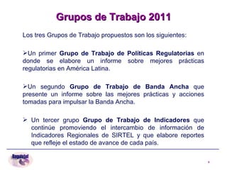 Los tres Grupos de Trabajo propuestos son los siguientes: Un primer  Grupo de Trabajo de Políticas Regulatorias  en donde se elabore un informe sobre mejores prácticas regulatorias en América Latina.  Un   segundo  Grupo de Trabajo de Banda Ancha  que presente un informe sobre las mejores prácticas y acciones tomadas para impulsar la Banda Ancha. Un tercer grupo  Grupo de Trabajo de Indicadores  que continúe  promoviendo el intercambio de información de Indicadores Regionales de SIRTEL y que elabore reportes que refleje el estado de avance de cada país. Grupos de Trabajo 2011 