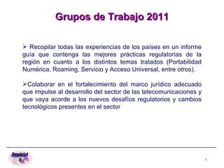 Recopilar todas las experiencias de los países en un informe guía que contenga las mejores prácticas regulatorias de la región en cuanto a los distintos temas tratados (Portabilidad Numérica, Roaming, Servicio y Acceso Universal, entre otros).  Colaborar en el fortalecimiento del marco jurídico adecuado que impulse al desarrollo del sector de las telecomunicaciones y que vaya acorde a los nuevos desafíos regulatorios y cambios tecnológicos presentes en el sector Grupos de Trabajo 2011 