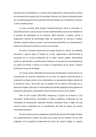 educativas de los estudiantes, a la mejora de la organización, administración y formas
de vinculación de la escuela con la comunidad. Permite a los actores educativos contar
con un panorama general de las grandes líneas de trabajo y los resultados por alcanzar
a corto y mediano plazo.
La tarea principal debe dirigirse fundamentalmente hacia el alumnado, su
desarrollo personal y social, de esta manera el docente debe actuar como mediador en
el proceso de aprendizaje de sus alumnos, debe estimular y motivar; animar y
diagnosticar criterios de aprendizaje; debe ser especialista en recursos y medios,
clarificar y aportar valores y ayudar a que los alumnos desarrollen sus competencias y
facilitar las relaciones humanas en el aula y en la escuela.
Por ello el principal compromiso del cuerpo docente es realizar una reflexión
constante y rigurosa sobre el trabajo en el aula, organizando y administrando la
prestación de su servicio profesional de la mejor manera posible, esforzándose
continua y permanente, y coordinando el trabajo en la escuela con la participación de
los padres de familia o tutores en cuanto al cumplimiento de las tareas y labores
escolares en casa y en el Colegio.
En el ciclo escolar 2013-2014 continuaremos fortaleciendo el desarrollo de las
competencias de nuestros estudiantes en las áreas de español, particularmente la
producción de textos escrito, de las matemáticas y el pensamiento lógico, además de
la formación cívica y ética para que se apropien de los valores como parte de su
desarrollo integral, todo esto sin menoscabo de las demás asignaturas del programa de
estudios de cada grado, refrendando nuestro compromiso para con la calidad.
Para el ciclo escolar 2013-2014, integramos 6 grupos de primaria y 3 de
secundaria. Continuaremos consolidado el trabajo académico enriquecido con las
actividades de Computación, Educación Artística, Educación Física, e Inglés. De esta
manera iremos cumpliendo con la consolidación del perfil de egreso de nuestra
comunidad estudiantil.
De esta manera quienes integramos la plantilla de personal del Colegio Tlaxcala
nos comprometemos a realizar las tareas que a cada uno de nosotros nos han sido
asignadas con el propósito fundamental de hacer de nuestro Colegio un espacio
 