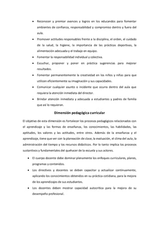  Reconocer y premiar avances y logros en los educandos para fomentar
ambientes de confianza, responsabilidad y compromiso dentro y fuera del
aula.
 Promover actitudes responsables frente a la disciplina, el orden, el cuidado
de la salud, la higiene, la importancia de las prácticas deportivas, la
alimentación adecuada y el trabajo en equipo.
 Fomentar la responsabilidad individual y colectiva.
 Escuchar, proponer y poner en práctica sugerencias para mejorar
resultados.
 Fomentar permanentemente la creatividad en los niños y niñas para que
utilicen eficientemente su imaginación y sus capacidades.
 Comunicar cualquier asunto o incidente que ocurra dentro del aula que
requiera la atención inmediata del director.
 Brindar atención inmediata y adecuada a estudiantes y padres de familia
que así lo requieran.
Dimensión pedagógica curricular
El objetivo de esta dimensión es fortalecer los procesos pedagógicos relacionados con
el aprendizaje y las formas de enseñanza, los conocimientos, las habilidades, las
aptitudes, los valores y las actitudes, entre otros. Además de la enseñanza y el
aprendizaje, tiene que ver con la planeación de clase, la evaluación, el clima del aula, la
administración del tiempo y los recursos didácticos. Por lo tanto implica los procesos
sustantivos y fundamentales del quehacer de la escuela y sus actores.
 El cuerpo docente debe dominar plenamente los enfoques curriculares, planes,
programas y contenidos.
 Los directivos y docentes se deben capacitar y actualizar continuamente,
aplicando los conocimientos obtenidos en su práctica cotidiana, para la mejora
de los aprendizajes de sus estudiantes.
 Los docentes deben mostrar capacidad autocrítica para la mejora de su
desempeño profesional.
 