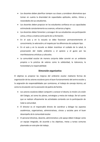  Los docentes deben planificar siempre sus clases y considerar alternativas que
toman en cuenta la diversidad de capacidades aptitudes, estilos, ritmos y
necesidades de sus estudiantes.
 Los docentes deben propiciar en los estudiantes confianza en sus capacidades
estimulando constantemente sus avances, esfuerzos y logros.
 Los docentes deben fomentar y conseguir de sus estudiantes una participación
activa, crítica y creativa como parte de su formación.
 En el aula y en la escuela se debe favorecer permanentemente el
conocimiento, la valoración y el respeto por las diferencias de cualquier tipo.
 En el aula y en la escuela se deben incentivar el cuidado de la salud, la
preservación del medio ambiente y el aprecio y el gusto por las
manifestaciones artísticas y culturales.
 La comunidad escolar de manera conjunta debe convivir en un ambiente
propicio a la práctica de valores como la solidaridad, la tolerancia, la
honestidad y la responsabilidad.
Dimensión organizativa
El objetivo es propiciar las mejoras del ambiente escolar mediante formas de
organización de los actores escolares para el buen funcionamiento del centro escolar y
la asignación de responsabilidades por comisiones, el trabajo de consejo técnico, así
como la vinculación con la asociación de padres de familia.
 Los actores escolares deben compartir y conocer el ideario, la misión y la visión
del Colegio, así como los planes, estrategias y metas de trabajo. De tal suerte
que se realicen eficazmente las actividades contando con la participación de
toda la comunidad.
 El director es el responsable directo de coordinar y delegar los aspectos
académicos, organizativos, administrativos, cívicos y sociales para el buen
desempeño de la comunidad escolar.
 El personal directivo, docente, administrativo y de apoyo deben trabajar como
un equipo integrado, de acuerdo a los objetivos, metas y tareas comunes
plasmados en este plan de trabajo.
 