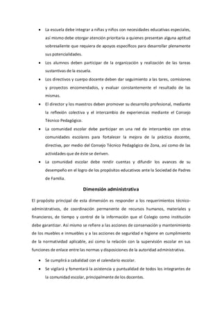  La escuela debe integrar a niñas y niños con necesidades educativas especiales,
así mismo debe otorgar atención prioritaria a quienes presentan alguna aptitud
sobresaliente que requiera de apoyos específicos para desarrollar plenamente
sus potencialidades.
 Los alumnos deben participar de la organización y realización de las tareas
sustantivas de la escuela.
 Los directivos y cuerpo docente deben dar seguimiento a las tares, comisiones
y proyectos encomendados, y evaluar constantemente el resultado de las
mismas.
 El director y los maestros deben promover su desarrollo profesional, mediante
la reflexión colectiva y el intercambio de experiencias mediante el Consejo
Técnico Pedagógico.
 La comunidad escolar debe participar en una red de intercambio con otras
comunidades escolares para fortalecer la mejora de la práctica docente,
directiva, por medio del Consejo Técnico Pedagógico de Zona, así como de las
actividades que de éste se deriven.
 La comunidad escolar debe rendir cuentas y difundir los avances de su
desempeño en el logro de los propósitos educativos ante la Sociedad de Padres
de Familia.
Dimensión administrativa
El propósito principal de esta dimensión es responder a los requerimientos técnico-
administrativos, de coordinación permanente de recursos humanos, materiales y
financieros, de tiempo y control de la información que el Colegio como institución
debe garantizar. Así mismo se refiere a las acciones de conservación y mantenimiento
de los muebles e inmuebles y a las acciones de seguridad e higiene en cumplimiento
de la normatividad aplicable, así como la relación con la supervisión escolar en sus
funciones de enlace entre las normas y disposiciones de la autoridad administrativa.
 Se cumplirá a cabalidad con el calendario escolar.
 Se vigilará y fomentará la asistencia y puntualidad de todos los integrantes de
la comunidad escolar, principalmente de los docentes.
 
