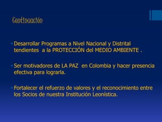 Continuación
Desarrollar Programas a Nivel Nacional y Distrital
tendientes a la PROTECCIÓN del MEDIO AMBIENTE .
Ser motivadores de LA PAZ en Colombia y hacer presencia
efectiva para lograrla.
Fortalecer el refuerzo de valores y el reconocimiento entre
los Socios de nuestra Institución Leonística.
 