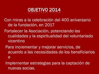 Con miras a la celebración del 400 aniversario
de la fundación, en 2017
Fortalecer la Asociación, potenciando las
cualidades y la espiritualidad del voluntariado
vicentino
Para incrementar y mejorar servicios, de
acuerdo a las necesidades de los beneficiarios
e
Implementar estrategias para la captación de
nuevas socias.

 