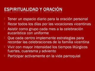 






Tener un espacio diario para la oración personal
Rezar todos los días por las vocaciones vicentinas
Asistir como grupo cada mes a la celebración
eucarística con uniforme
Que cada centro implemente estrategias para
recordar las celebraciones de la familia vicentina
Vivir con mayor intensidad los tiempos litúrgicos
fuertes, cuaresma y adviento
Participar activamente en la vida parroquial.

 