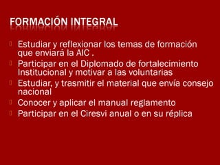 





Estudiar y reflexionar los temas de formación
que enviará la AIC .
Participar en el Diplomado de fortalecimiento
Institucional y motivar a las voluntarias
Estudiar, y trasmitir el material que envía consejo
nacional
Conocer y aplicar el manual reglamento
Participar en el Ciresvi anual o en su réplica

 
