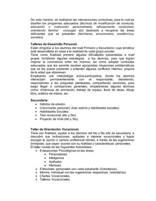 De esta manera, se realizaran las intervenciones correctivas, para lo cual se
diseñen los programas adecuados (técnicas de modificación de conducta,
educación o instrucción personalizada, reforzamiento conductual,
orientación familiar conyugal, etc) destinado a recuperar las áreas
deficientes que se presenten (familiares, emocionales, académicos,
sociales).
Talleres de Desarrollo Personal.
Están dirigidos a los alumnos del nivel Primario y Secundario; cuya temática
está desarrollada en base a la realidad de cada grupo escolar.
Tiene como finalidad prevenir algunas dificultades presentadas a nivel
grupal, brindando algunas estrategias a los alumnos, para que logren
mejorar la convivencia entre los mismos; así como adoptar conductas
adecuadas que les permite resolver apropiadas situaciones problemáticas
que se les pueda presentar y entender algunos conflictos internos, propios
de la edad que atraviesan.
Empleando una metodología activa-participativa, donde los alumnos
interactúan permanentemente con el responsable, debatiendo,
respondiendo a las preguntas planteadas, compartiendo opiniones, para
luego llegar a conclusiones generales, empleándose algunas técnicas
como: dinámicas de animación, trabajo de equipo, lluvia de ideas, dibujo
libre, análisis de videos, etc.
Secundaria:
 Hábitos de estudio.
 Crecimiento personal.( Auto estima y habilidades sociales)
 Habilidades Sociales.
 Test vocacional (4to y 5to).
 Proyecto de Vida (4to y 5to).
Taller de Orientación Vocacional.
Tiene por finalidad, ayudar a los alumnos del 4to y 5to año de secundaria, a
descubrir sus inclinaciones, aptitudes e interese vocacionales y lograr
escoger la opción o carrera profesional idónea, a través de las sugerencias
brindadas; que vayan acorde con su realidad y características personales.
El taller consta de las Siguientes Actividades:
 Evaluaciones Psicológicas en las áreas:
 Personalidad
 Inteligencia
 Aptitudes
 Intereses
 Entrevistas personales con cada estudiante (Voluntarios)
 Informe individual con las sugerencias respectivas. (voluntarios)
 Charlas Vocacionales.
 Talleres Vocacionales.
 