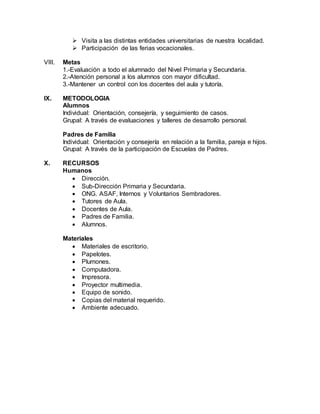  Visita a las distintas entidades universitarias de nuestra localidad.
 Participación de las ferias vocacionales.
VIII. Metas
1.-Evaluación a todo el alumnado del Nivel Primaria y Secundaria.
2.-Atención personal a los alumnos con mayor dificultad.
3.-Mantener un control con los docentes del aula y tutoría.
IX. METODOLOGIA
Alumnos
Individual: Orientación, consejería, y seguimiento de casos.
Grupal: A través de evaluaciones y talleres de desarrollo personal.
Padres de Familia
Individual: Orientación y consejería en relación a la familia, pareja e hijos.
Grupal: A través de la participación de Escuelas de Padres.
X. RECURSOS
Humanos
 Dirección.
 Sub-Dirección Primaria y Secundaria.
 ONG. ASAF, Internos y Voluntarios Sembradores.
 Tutores de Aula.
 Docentes de Aula.
 Padres de Familia.
 Alumnos.
Materiales
 Materiales de escritorio.
 Papelotes.
 Plumones.
 Computadora.
 Impresora.
 Proyector multimedia.
 Equipo de sonido.
 Copias del material requerido.
 Ambiente adecuado.
 