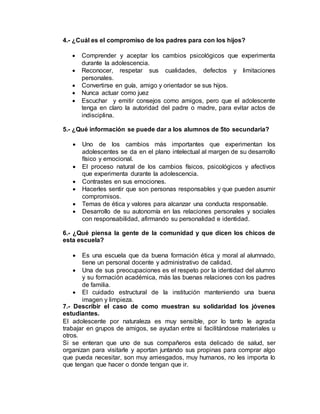 4.- ¿Cuál es el compromiso de los padres para con los hijos?
 Comprender y aceptar los cambios psicológicos que experimenta
durante la adolescencia.
 Reconocer, respetar sus cualidades, defectos y limitaciones
personales.
 Convertirse en guía, amigo y orientador se sus hijos.
 Nunca actuar como juez
 Escuchar y emitir consejos como amigos, pero que el adolescente
tenga en claro la autoridad del padre o madre, para evitar actos de
indisciplina.
5.- ¿Qué información se puede dar a los alumnos de 5to secundaria?
 Uno de los cambios más importantes que experimentan los
adolescentes se da en el plano intelectual al margen de su desarrollo
físico y emocional.
 El proceso natural de los cambios físicos, psicológicos y afectivos
que experimenta durante la adolescencia.
 Contrastes en sus emociones.
 Hacerles sentir que son personas responsables y que pueden asumir
compromisos.
 Temas de ética y valores para alcanzar una conducta responsable.
 Desarrollo de su autonomía en las relaciones personales y sociales
con responsabilidad, afirmando su personalidad e identidad.
6.- ¿Qué piensa la gente de la comunidad y que dicen los chicos de
esta escuela?
 Es una escuela que da buena formación ética y moral al alumnado,
tiene un personal docente y administrativo de calidad.
 Una de sus preocupaciones es el respeto por la identidad del alumno
y su formación académica, más las buenas relaciones con los padres
de familia.
 El cuidado estructural de la institución manteniendo una buena
imagen y limpieza.
7.- Describir el caso de como muestran su solidaridad los jóvenes
estudiantes.
El adolescente por naturaleza es muy sensible, por lo tanto le agrada
trabajar en grupos de amigos, se ayudan entre si facilitándose materiales u
otros.
Si se enteran que uno de sus compañeros esta delicado de salud, ser
organizan para visitarle y aportan juntando sus propinas para comprar algo
que pueda necesitar, son muy arriesgados, muy humanos, no les importa lo
que tengan que hacer o donde tengan que ir.
 