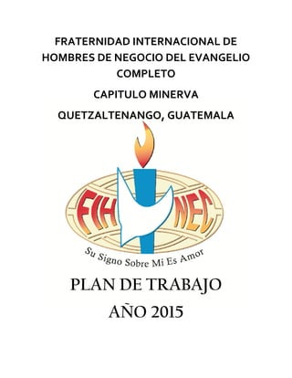 FRATERNIDAD INTERNACIONAL DE 
HOMBRES DE NEGOCIO DEL EVANGELIO 
COMPLETO 
CAPITULO MINERVA 
QUETZALTENANGO, GUATEMALA 
PLAN DE TRABAJO 
AÑO 2015 
 