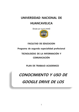 1
UNIVERSIDAD NACIONAL DE
HUANCAVELICA
(Creada por Ley N° 25265)
FACULTAD DE EDUCACION
Programa de segunda especialidad profesional
TECNOLOGÍAS DE LA INFORMACIÓN Y
COMUNICACIÓN
PLAN DE TRABAJO ACADEMICO
CONOCIMIENTO Y USO DE
GOOGLE DRIVE DE LOS
DOCENTES DEL DISTRITO Y
 