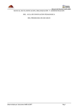 Manual del Docente CAIPH-2005
         MANUAL DE PLANIFICACION, ORGANIZACIÓN Y ADMINISTRACION

                        DEL AULA DE INNOVACION PEDAGOGICA

                                DEL PROGRAMA HUASCARAN




Desarrollado por Soluciones HARD & SOFT                                  Pag.1
 