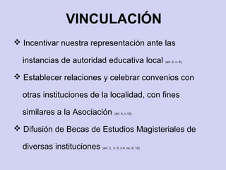  Incentivar nuestra representación ante las
instancias de autoridad educativa local (art. 2, n. 6).
 Establecer relaciones y celebrar convenios con
otras instituciones de la localidad, con fines
similares a la Asociación (art. 4, n.13).
 Difusión de Becas de Estudios Magisteriales de
diversas instituciones (art. 2, n. 5, n.8 ,no. 9, 10).
VINCULACIÓN
 