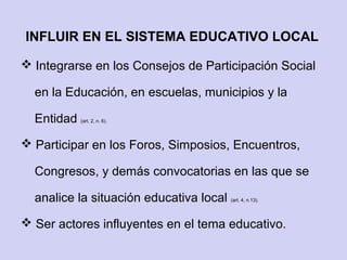 INFLUIR EN EL SISTEMA EDUCATIVO LOCAL
 Integrarse en los Consejos de Participación Social
en la Educación, en escuelas, municipios y la
Entidad (art. 2, n. 6).
 Participar en los Foros, Simposios, Encuentros,
Congresos, y demás convocatorias en las que se
analice la situación educativa local (art. 4, n.13).
 Ser actores influyentes en el tema educativo.
 