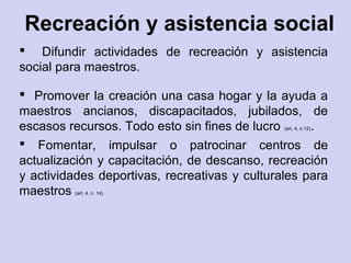 Recreación y asistencia social
 Difundir actividades de recreación y asistencia
social para maestros.
 Promover la creación una casa hogar y la ayuda a
maestros ancianos, discapacitados, jubilados, de
escasos recursos. Todo esto sin fines de lucro (art. 4, n.12).
 Fomentar, impulsar o patrocinar centros de
actualización y capacitación, de descanso, recreación
y actividades deportivas, recreativas y culturales para
maestros (art. 4, n. 14).
 