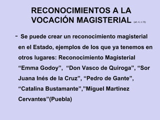 - Se puede crear un reconocimiento magisterial
en el Estado, ejemplos de los que ya tenemos en
otros lugares: Reconocimiento Magisterial
“Emma Godoy”, “Don Vasco de Quiroga”, “Sor
Juana Inés de la Cruz”, “Pedro de Gante”,
“Catalina Bustamante”,”Miguel Martinez
Cervantes”(Puebla)
RECONOCIMIENTOS A LA
VOCACIÓN MAGISTERIAL (art. 4, n.15)
 