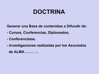 DOCTRINA
Generar una Base de contenidos a Difundir de:
- Cursos, Conferencias, Diplomados.
- Conferencistas.
- Investigaciones realizadas por los Asociados
de ALMA (art. 2, n.2, 3, 7, 11).
 