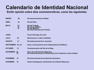 Calendario de Identidad Nacional
Emitir opinión sobre días conmemorativos, como los siguientes:
MARZO 08 Día Internacional de la Mujer.
ABRIL 30 Día del Niño.
MAYO 01
10
15
Día del Trabajo.
Día de las Madres.
Día del Maestro.
Día Internacional de la Familia.
JUNIO Tercer Domingo de Junio.
JULIO 03 Elecciones en cuatro entidades
AGOSTO 12 Día Internacional de la Juventud.
SEPTIEMBRE 16 y 27 Inicio y Consumación de la Independencia de México.
OCTUBRE 12 Conmemoración del Día de la Raza.
NOVIEMBRE 20
25
Inicio de la Revolución Mexicana.
Día Internacional para la Eliminación de la Violencia contra la Mujer.
DICIEMBRE 10 Día Internacional de los Derechos Humanos.
DICIEMBRE 12 Hecho Guadalupano, Nacimiento de la Nación Mexicana.
 
