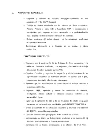 V. PROPÓSITOS GENERALES
 Organizar y coordinar las acciones pedagógico-curriculares del año
académico 2017 del IESPP Huancané.
 Trabajar de manera coordinada con las Jefaturas de Áreas Académicas:
Primaria, Primaria e Inicial EIB y Secundaria: CTA y Comunicación e
Investigación, para proponer acciones encaminadas a la profesionalización
inicial docente y al fortalecimiento curricular del alumnado.
 Realizar seguimiento del trabajo docente y de las actividades académicas
de los alumnos del IESPPH..
 Proporcionar información a la Dirección en los términos y plazos
establecidos.
PROPÓSITOS ESPECÍFICOS
 Establecer, con la participación de las Jefaturas de Áreas Académicas y la
oficina de Secretaría Académica, los programas y los horarios de trabajo
del personal docente y alumnado del IESPPH.
 Organizar, Coordinar y supervisar la integración y el funcionamiento de las
Especialidades académicas de Formación Docente de acuerdo con el plan,
los programas de estudio y los horarios establecidos.
 Supervisar que los procedimientos de control escolar se realicen conforme a
las normas establecidas.
 Programar, dirigir, supervisar y evaluar las actividades de docencia,
investigación, difusión cultural y extensión educativa conforme a la
normatividad vigente.
 Vigilar que la aplicación del plan y de los programas de estudio se apeguen
las normas y a los lineamientos establecidos por la DIFOID Y DIGEIBIRA
 Evaluar el desarrollo de las actividades académicas y proponer a la Dirección
del IESPPH, las medidas que procedan.
 Detección de necesidades pedagógicas de los alumnos del IESPPH.
 Implementación de talleres de fortalecimiento académico a los alumnos del IX
Semestre, concordante con la Práctica pre-profesional.
 Implementación de talleres cocurriculares a los alumnos de 1º al 10mo.
 