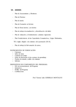 VII. ANEXOS
- Plan de Asesoramiento y Monitoreo
- Plan de Prácticas
- Plan de tutoría
- Plan de Formación en Servicio
- Plan de Horas lectivas y no lectivas
- Plan de trabajo de actualización y diversificación del silabo
- Plan de inducción y Fortalecimiento a alumnos ingresantes
- Plan Fortalecimiento de las Capacidades Comunicativas, Lógico Matématica,
TIC e inglés dirigido a los alumnos de la promoción (IX-X).
- Plan de trabajo de Sub-sanación de cursos.
INSTRUMENTOS DE VERIFICACIÓN
- Citaciones
- Libro de Actas
- Cuaderno de campo
- Ficha de observación de las sesiones de aprendizaje
- Pruebas de entrada y salida a los alumnos
- Informes
DISPOSITIVOS DE CUMPLIMIENTO DEL PROGRAMA
- R.D. de reconocimiento del Programa
- Instructivos
- Perfiles del Programa
- Certificaciones
Prof. Victoria Lidia GORDILLO MONTALVO
 