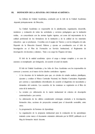 III. DEFINICIÓN DE LA JEFATURA DE UNIDAD ACADÉMICA
La Jefatura de Unidad Académica, conducido por la Jefe de la Unidad Académica
depende jerárquicamente de Dirección,
La Unidad Académica es responsable de la planificación, organización, desarrollo,
monitoreo y evaluación de todas las actividades y servicios pedagógicos que la institución
realiza, en concordancia con las normas legales vigentes, así como del mejoramiento de la
calidad profesional de los formadores de la institución y de la calidad de los materiales
educativos que se produzcan. Coordina con el equipo de Tutores y con los delegados de aula.
Depende de la Dirección General. Elabora y ejecuta en coordinación con el Jefe de
Investigación en el Plan de Formación en Servicio Institucional, el Reglamento de
investigación de docentes y alumnos. Tiene a su cargo los Órganos de Línea.
El Jefe de la unidad académica ejerce el cargo a tiempo completo y en caso de
ausencia es reemplazado por delegación, de acuerdo al canal de mando.
El Jefe de Unidad Académica y los Jefes de Área Académica son los responsables de
convocar y asesorar, en el marco de los diseños curriculares vigentes:
- A los docentes de la institución para que, en círculos de estudio analicen, planifiquen,
ejecuten y evalúen el Marco Curricular Nacional, los Diseños Curriculares Regionales
por carreras y especialidades diversificados de acuerdo al diagnóstico de necesidades y
demandas del contexto. Los acuerdos de las reuniones se registrarán en el libro de
actas de la institución.
- La revisión y/o elaboración de la matriz institucional de criterios de desempeño
contextualizados por carrera.
- La elaboración de los sílabos considerando estrategias orientada a la investigación,
formación ética, acciones de proyección comunal para el desarrollo sostenible, entre
otros.
- La programación de Sesiones de Aprendizaje
- La organización de la propuesta institucional para la evaluación de los aprendizajes
teniendo como marco el documento orientador elaborado por la DESP, publicado en el
blog de formación inicial docente.
 