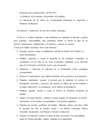 - Propuestas para el mejoramiento del PEI, PCI.
- La definición de la estructura del portafolio del estudiante.
- La elaboración de los Planes de: Fortalecimiento Profesional, de Supervisión y
Monitoreo Institucional.
Son funciones y atribuciones del Jefe de la Unidad Académica:
El Jefe de la Unidad Académica es una profesional con capacidad de liderazgo y gestión,
nivel académico, responsabilidad, ética profesional. Orienta su función al logro de los
objetivos institucionales, administrando con eficiencia y eficacia los recursos.
El Jefe de la Unidad Académica, tiene como funciones:
 Presentar, ejecutar, evaluar el cumplimiento del Plan de Trabajo de la Unidad a su
cargo oportunamente.
 Planificar, supervisar y evaluar el desarrollo de las actividades académicas, en
coordinación con los Jefes de las Áreas Académicas, viabilizando en las Directivas
para el I y II Semestre del Período Lectivo que corresponda.
 Monitorear y Supervisar la aplicación de la normatividad técnico pedagógica
correspondiente;
 Promover el mejoramiento de la calidad profesional de los profesores de la institución.
 Organizar, implementar, capacitar al personal para la realización de acciones de
investigación, innovación y proyectos que mejoren la calidad del servicio brindado y
la imagen institucional; en coordinación con la Jefatura de Investigación.
 Planificar, organizar, ejecutar y evaluar el Servicio de Nivelación Académica del
Instituto.
 Integrar el Consejo Directivo y elaborar en forma conjunta los documentos de Gestión
mencionados en los artículos correspondientes en el presente reglamento.
 Organizar las acciones académicas del instituto, unificando criterios para hacer viable
la ejecución del Plan de Estudios acorde a los Diseños Curriculares Básicos
Nacionales incorporados en el Proyecto Curricular Institucional.
 Proponer a la Dirección General el Cuadro de Horas de acuerdo a las especialidades
según las Normas específicas vigentes emanadas de la superioridad.
 