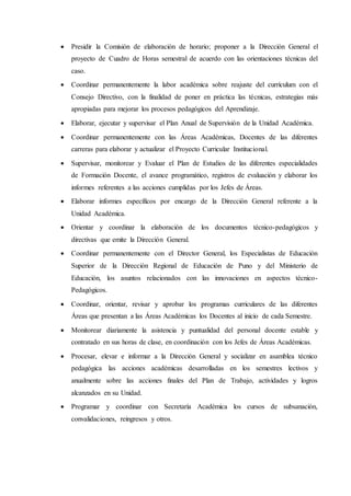  Presidir la Comisión de elaboración de horario; proponer a la Dirección General el
proyecto de Cuadro de Horas semestral de acuerdo con las orientaciones técnicas del
caso.
 Coordinar permanentemente la labor académica sobre reajuste del currículum con el
Consejo Directivo, con la finalidad de poner en práctica las técnicas, estrategias más
apropiadas para mejorar los procesos pedagógicos del Aprendizaje.
 Elaborar, ejecutar y supervisar el Plan Anual de Supervisión de la Unidad Académica.
 Coordinar permanentemente con las Áreas Académicas, Docentes de las diferentes
carreras para elaborar y actualizar el Proyecto Curricular Institucional.
 Supervisar, monitorear y Evaluar el Plan de Estudios de las diferentes especialidades
de Formación Docente, el avance programático, registros de evaluación y elaborar los
informes referentes a las acciones cumplidas por los Jefes de Áreas.
 Elaborar informes específicos por encargo de la Dirección General referente a la
Unidad Académica.
 Orientar y coordinar la elaboración de los documentos técnico-pedagógicos y
directivas que emite la Dirección General.
 Coordinar permanentemente con el Director General, los Especialistas de Educación
Superior de la Dirección Regional de Educación de Puno y del Ministerio de
Educación, los asuntos relacionados con las innovaciones en aspectos técnico-
Pedagógicos.
 Coordinar, orientar, revisar y aprobar los programas curriculares de las diferentes
Áreas que presentan a las Áreas Académicas los Docentes al inicio de cada Semestre.
 Monitorear diariamente la asistencia y puntualidad del personal docente estable y
contratado en sus horas de clase, en coordinación con los Jefes de Áreas Académicas.
 Procesar, elevar e informar a la Dirección General y socializar en asamblea técnico
pedagógica las acciones académicas desarrolladas en los semestres lectivos y
anualmente sobre las acciones finales del Plan de Trabajo, actividades y logros
alcanzados en su Unidad.
 Programar y coordinar con Secretaría Académica los cursos de subsanación,
convalidaciones, reingresos y otros.
 