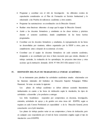  Programar y coordinar con el Jefe de Investigación los diferentes eventos de
capacitación considerados en el Plan de Formación en Servicio Institucional y lo
relacionado a las Pruebas de suficiencia académica y otros asuntos.
 Programar las sustentaciones en coordinación con la Dirección General.
 Realizar otras funciones inherentes al cargo que le asigne la Dirección General.
 Asistir a los docentes formadores y estudiantes en las clases teóricas y prácticas
durante el semestre académico, dando cumplimiento de las horas lectivas
programadas.
 Coordinar con los docentes formadores y estudiantes, la reprogramación de las horas
no desarrolladas por reuniones, talleres organizados por la DESP u otros, para su
cumplimiento antes o después de su asistencia al evento.
 Coordinar con el equipo de docentes formadores de cada semestre académico,
designando a un coordinador por área si fuera necesario para que oriente, dinamice el
trabajo curricular, la evaluación de los aprendizajes, los proyectos inter-áreas y otras
acciones que la institución demande. (R.M. N° 046-2013-ED, numeral 6.2.2)
IV. DEFINICIÓN DEL PLAN DE TRABAJO DE LA UNIDAD ACADÉMICA
Es un instrumento para planificar las actividades académicas anuales relacionadas con
las funciones misionales del Institutico de Educación Superior Pedagógico Público
Huancané. Se toma en cuenta lo siguiente:
Los planes de trabajo académico se deben elaborar acatando lineamientos
institucionales en cuanto a las horas de dedicación según la vinculación, los tipos de
actividades a desarrollar y los productos a entregar.
Los Jefes Académicos responden por compromisos en docencia, investigación,
extensión, actividades de apoyo y de gestión con otras áreas del IESPPH, según se
requiera en cada Carrera Profesional y/o especialidad o de la Dirección General, previa
concertación con el jefe inmediato.
Los planes de trabajo pueden variar en sus compromisos y horas de dedicación, pero
en cualquier caso responderán por el total de horas semestrales exigidas según el tipo de
vinculación con el IESPPH.
 
