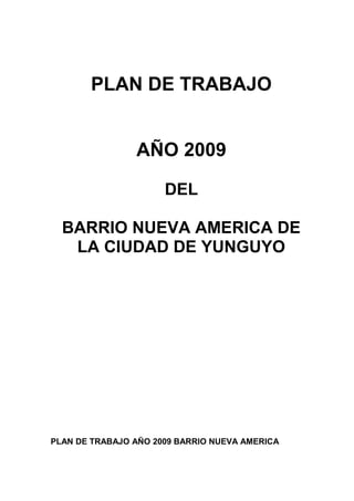 PLAN DE TRABAJO


                AÑO 2009

                      DEL

  BARRIO NUEVA AMERICA DE
   LA CIUDAD DE YUNGUYO




PLAN DE TRABAJO AÑO 2009 BARRIO NUEVA AMERICA
 
