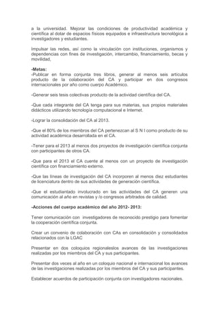 a la universidad. Mejorar las condiciones de productividad académica y
científica al dotar de espacios físicos equipados e infraestructura tecnológica a
investigadores y estudiantes.
Impulsar las redes, así como la vinculación con instituciones, organismos y
dependencias con fines de investigación, intercambio, financiamiento, becas y
movilidad,
-Metas:
-Publicar en forma conjunta tres libros, generar al menos seis artículos
producto de la colaboración del CA y participar en dos congresos
internacionales por año como cuerpo Académico.
-Generar seis tesis colectivas producto de la actividad científica del CA.
-Que cada integrante del CA tenga para sus materias, sus propios materiales
didácticos utilizando tecnología computacional e Internet.
-Lograr la consolidación del CA al 2013.
-Que el 80% de los miembros del CA pertenezcan al S N I como producto de su
actividad académica desarrollada en el CA.
-Tener para el 2013 al menos dos proyectos de investigación científica conjunta
con participantes de otros CA.
-Que para el 2013 el CA cuente al menos con un proyecto de investigación
científica con financiamiento externo.
-Que las líneas de investigación del CA incorporen al menos diez estudiantes
de licenciatura dentro de sus actividades de generación científica.
-Que el estudiantado involucrado en las actividades del CA generen una
comunicación al año en revistas y /o congresos arbitrados de calidad.
-Acciones del cuerpo académico del año 2012- 2013:
Tener comunicación con investigadores de reconocido prestigio para fomentar
la cooperación científica conjunta.
Crear un convenio de colaboración con CAs en consolidación y consolidados
relacionados con la LGAC
Presentar en dos coloquios regionaleslos avances de las investigaciones
realizadas por los miembros del CA y sus participantes.
Presentar dos veces al año en un coloquio nacional e internacional los avances
de las investigaciones realizadas por los miembros del CA y sus participantes.
Establecer acuerdos de participación conjunta con investigadores nacionales.

 