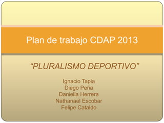 Plan de trabajo CDAP 2013

“PLURALISMO DEPORTIVO”
      Ignacio Tapia (2° nivel)
       Diego Peña (2° nivel)
    Daniella Herrera (1er nivel)
   Nathanael Escobar (1er nivel)
     Felipe Cataldo (2° nivel)
 