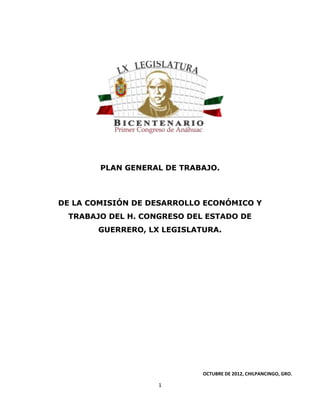 PLAN GENERAL DE TRABAJO.

DE LA COMISIÓN DE DESARROLLO ECONÓMICO Y
TRABAJO DEL H. CONGRESO DEL ESTADO DE
GUERRERO, LX LEGISLATURA.

OCTUBRE DE 2012, CHILPANCINGO, GRO.

1

 