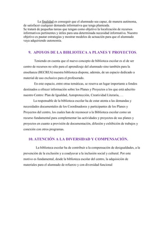 La finalidad es conseguir que el alumnado sea capaz, de manera autónoma,
de satisfacer cualquier demanda informativa que tenga planteada.
Se tratará de pequeñas tareas que tengan como objetivo la localización de recursos
informativos pertinentes y útiles para una determinada necesidad informativa. Nuestro
objetivo es pautar estrategias y mostrar modelos de actuación para que el alumnado
vaya adquiriendo autonomía.
9. APOYOS DE LA BIBLIOTECA A PLANES Y PROYECTOS.
Teniendo en cuenta que el nuevo concepto de biblioteca escolar es el de ser
centro de recursos no sólo para el aprendizaje del alumnado sino también para la
enseñanza (BECREA) nuestra biblioteca dispone, además, de un espacio dedicado a
material de uso exclusivo para el profesorado.
En este espacio, entre otras temáticas, se reserva un lugar importante a fondos
destinados a ofrecer información sobre los Planes y Proyectos a los que está adscrito
nuestro Centro: Plan de Igualdad, Autoprotección, Creatividad Literaria, …
La responsable de la biblioteca escolar ha de estar atenta a las demandas y
necesidades documentales de los Coordinadores y participantes de los Planes y
Proyectos del centro, los cuales han de reconocer a la Biblioteca escolar como un
recurso fundamental para complementar las actividades y proyectos de sus planes y
proyectos en cuanto a provisión de documentación, difusión y exhibición de trabajos y
conexión con otros programas.
10. ATENCIÓN A LA DIVERSIDAD Y COMPENSACIÓN.
La biblioteca escolar ha de contribuir a la compensación de desigualdades, a la
prevención de la exclusión y a coadyuvar a la inclusión social y cultural. Por este
motivo es fundamental, desde la biblioteca escolar del centro, la adquisición de
materiales para el alumnado de refuerzo y con diversidad funcional
 