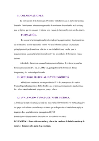 11. COLABORACIONES.
La implicación de la familia en el Centro y en la biblioteca en particular es muy
limitada. Participan un número muy pequeño de madres en determinadas actividades y
esto se debe a que no conocen el idioma pero cuando lo hacen se les nota un alto interés.
FORMACIÓN.
Es necesaria la formación del profesorado en la organización y funcionamiento
de la biblioteca escolar de nuestro centro. Por ello debemos conocer las prácticas
pedagógicas del profesorado en relación al uso de la biblioteca escolar y de la
documentación y consultar al profesorado sobre las necesidades de formación en este
ámbito.
Además les daremos a conocer los documentos básicos de referencia para las
bibliotecas escolares D1, D2, D3, D4 y D5, para potenciar la formación de sus
integrantes y del resto del profesorado
12. RECURSOS MATERIALES Y ECONÓMICOS.
La biblioteca cuenta con una asignación del 5 % del presupuesto del centro.
Usándolo para la adquisición de los fondos que se consideren necesarios a petición de
los ciclos, coordinadores de programas y especialistas.
13. EVALUACIÓN Y PROPUESTAS DE MEJORA.
Además de la memoria anual, se hará una autoevaluación trimestral por parte del equipo
de apoyo teniendo en cuenta las aportaciones que se hagan desde los distintos equipos
docentes. Los resultados serán trasladados al ETCP
Para la evaluación se tendrán en cuenta los indicadores del DR/1:
DIMENSIÓN 1: Desarrollo curricular y educación en el uso de la información y de
recursos documentales para el aprendizaje.
 