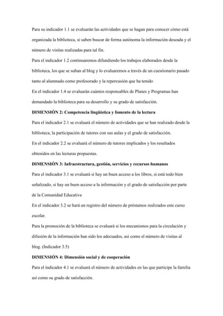 Para su indicador 1.1 se evaluarán las actividades que se hagan para conocer cómo está
organizada la biblioteca, si saben buscar de forma autónoma la información deseada y el
número de visitas realizadas para tal fin.
Para el indicador 1.2 continuaremos difundiendo los trabajos elaborados desde la
biblioteca, los que se suban al blog y lo evaluaremos a través de un cuestionario pasado
tanto al alumnado como profesorado y la repercusión que ha tenido
En el indicador 1.4 se evaluarán cuántos responsables de Planes y Programas han
demandado la biblioteca para su desarrollo y su grado de satisfacción.
DIMENSIÓN 2: Competencia lingüística y fomento de la lectura
Para el indicador 2.1 se evaluará el número de actividades que se han realizado desde la
biblioteca, la participación de tutores con sus aulas y el grado de satisfacción.
En el indicador 2.2 se evaluará el número de tutores implicados y los resultados
obtenidos en las lecturas propuestas.
DIMENSIÓN 3: Infraestructura, gestión, servicios y recursos humanos
Para el indicador 3.1 se evaluará si hay un buen acceso a los libros, si está todo bien
señalizado, si hay un buen acceso a la información y el grado de satisfacción por parte
de la Comunidad Educativa
En el indicador 3.2 se hará un registro del número de préstamos realizados este curso
escolar.
Para la promoción de la biblioteca se evaluará si los mecanismos para la circulación y
difusión de la información han sido los adecuados, asi como el número de visitas al
blog. (Indicador 3.5)
DIMENSIÓN 4: Dimensión social y de cooperación
Para el indicador 4.1 se evaluará el número de actividades en las que participe la familia
así como su grado de satisfacción.
 
