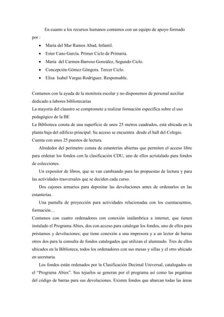 En cuanto a los recursos humanos contamos con un equipo de apoyo formado
por :
María del Mar Ramos Abad, Infantil.
Ester Cano García. Primer Ciclo de Primaria.
María del Carmen Barroso González, Segundo Ciclo.
Concepción Gómez Góngora. Tercer Ciclo.
Elisa Isabel Vargas Rodríguez. Responsable.
Contamos con la ayuda de la monitora escolar y no disponemos de personal auxiliar
dedicado a labores bibliotecarias
La mayoría del claustro se compromete a realizar formación específica sobre el uso
pedagógico de la BE
La Biblioteca consta de una superficie de unos 25 metros cuadrados, está ubicada en la
planta baja del edificio principal. Su acceso se encuentra desde el hall del Colegio.
Cuenta con unos 25 puestos de lectura.
Alrededor del perímetro consta de estanterías abiertas que permiten el acceso libre
para ordenar los fondos con la clasificación CDU, uno de ellos acristalado para fondos
de colecciones.
Un expositor de libros, que se van cambiando para las propuestas de lectura y para
las actividades trasversales que se deciden cada curso.
Dos cajones armarios para depositar las devoluciones antes de ordenarlos en las
estanterías.
Una pantalla de proyección para actividades relacionadas con los cuentacuentos,
formación…
Contamos con cuatro ordenadores con conexión inalámbrica a internet, que tienen
instalado el Programa Abies, dos con acceso para catalogar los fondos, uno de ellos para
préstamos y devoluciones; que tiene conexión a una impresora y a un lector de barras
otros dos para la consulta de fondos catalogados que utilizan el alumnado. Tres de ellos
ubicados en la Biblioteca, todos los ordenadores con sus mesas y sillas y el otro ubicado
en secretaria.
Los fondos están ordenados por la Clasificación Decimal Universal, catalogados en
el “Programa Abies”. Sus tejuelos se generan por el programa así como las pegatinas
del código de barras para sus devoluciones. Existen fondos que abarcan todas las áreas
 