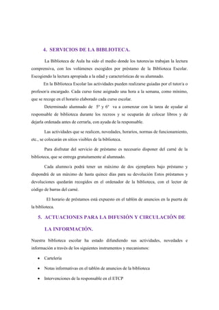 4. SERVICIOS DE LA BIBLIOTECA.
La Biblioteca de Aula ha sido el medio donde los tutores/as trabajan la lectura
comprensiva, con los volúmenes escogidos por préstamo de la Biblioteca Escolar.
Escogiendo la lectura apropiada a la edad y características de su alumnado.
En la Biblioteca Escolar las actividades pueden realizarse guiadas por el tutor/a o
profesor/a encargado. Cada curso tiene asignado una hora a la semana, como mínimo,
que se recoge en el horario elaborado cada curso escolar.
Determinado alumnado de 5º y 6º va a comenzar con la tarea de ayudar al
responsable de biblioteca durante los recreos y se ocuparán de colocar libros y de
dejarla ordenada antes de cerrarla, con ayuda de la responsable.
Las actividades que se realicen, novedades, horarios, normas de funcionamiento,
etc., se colocarán en sitios visibles de la biblioteca.
Para disfrutar del servicio de préstamo es necesario disponer del carné de la
biblioteca, que se entrega gratuitamente al alumnado.
Cada alumno/a podrá tener un máximo de dos ejemplares bajo préstamo y
dispondrá de un máximo de hasta quince días para su devolución Estos préstamos y
devoluciones quedarán recogidos en el ordenador de la biblioteca, con el lector de
código de barras del carné.
El horario de préstamos está expuesto en el tablón de anuncios en la puerta de
la biblioteca.
5. ACTUACIONES PARA LA DIFUSIÓN Y CIRCULACIÓN DE
LA INFORMACIÓN.
Nuestra biblioteca escolar ha estado difundiendo sus actividades, novedades e
información a través de los siguientes instrumentos y mecanismos:
Cartelería
Notas informativas en el tablón de anuncios de la biblioteca
Intervenciones de la responsable en el ETCP
 